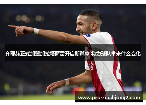 齐耶赫正式加盟加拉塔萨雷开启新篇章 将为球队带来什么变化