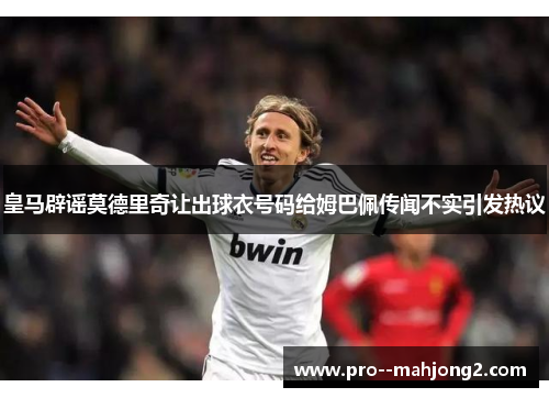 皇马辟谣莫德里奇让出球衣号码给姆巴佩传闻不实引发热议 皇马辟谣莫德里奇让出球衣号码给姆巴佩传闻不实引发热议