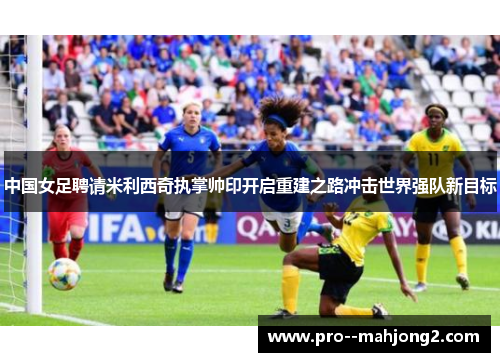 中国女足聘请米利西奇执掌帅印开启重建之路冲击世界强队新目标 中国女足聘请米利西奇执掌帅印开启重建之路冲击世界强队新目标