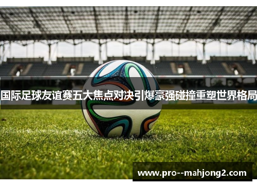 国际足球友谊赛五大焦点对决引爆豪强碰撞重塑世界格局